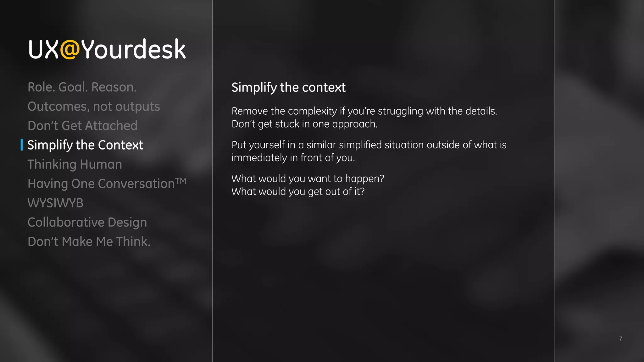 7
Role. Goal. Reason.
Outcomes, not outputs
Don’t Get Attached
Simplify the Context
Thinking Human
Having One ConversationTM
WYSIWYB
Collaborative Design
Don’t Make Me Think.
Simplify the context
Remove the complexity if you’re struggling with the details.
Don’t get stuck in one approach.
Put yourself in a similar simplified situation outside of what is
immediately in front of you.
What would you want to happen?
What would you get out of it?
UX@Yourdesk
 