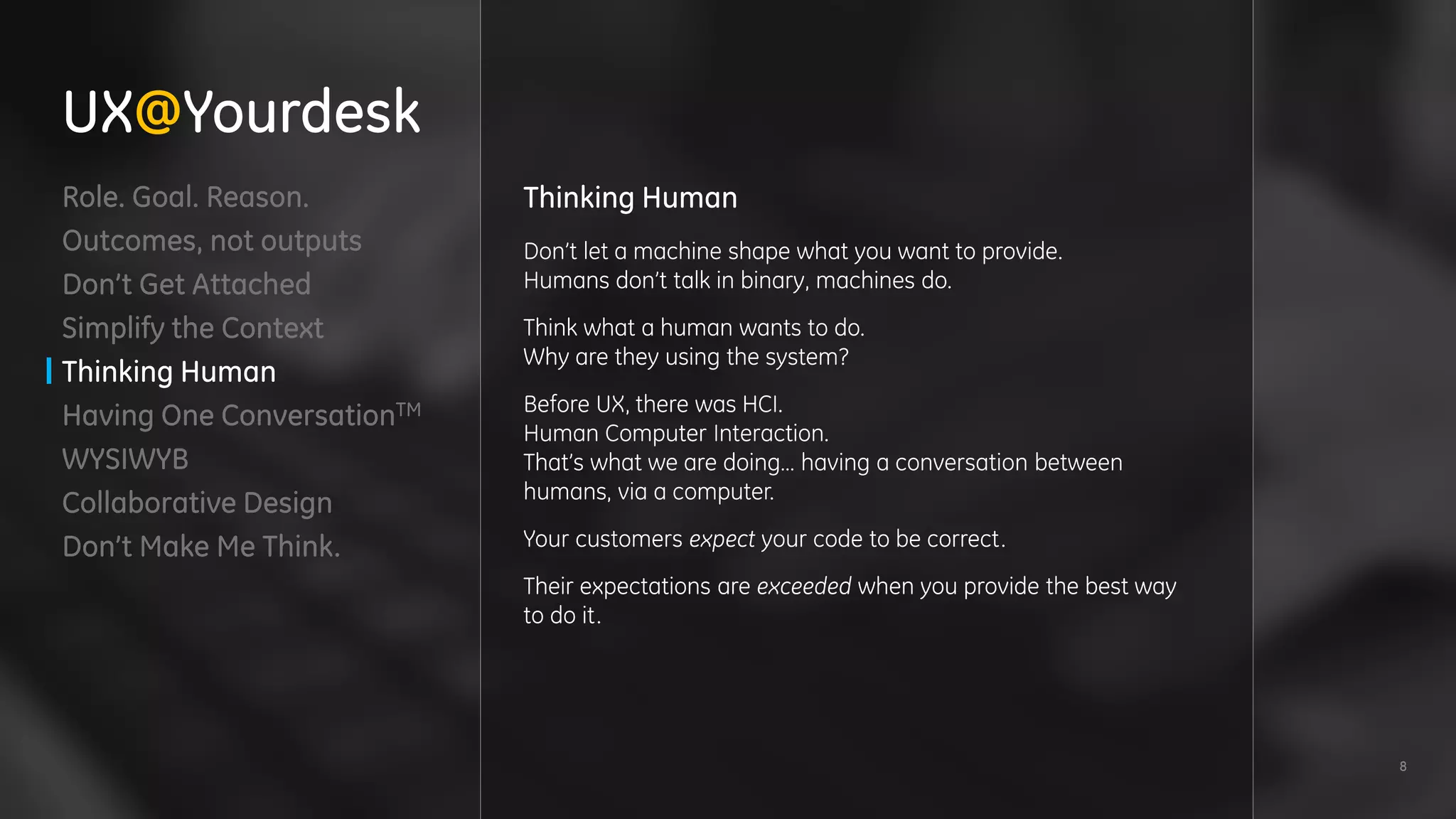 8
Role. Goal. Reason.
Outcomes, not outputs
Don’t Get Attached
Simplify the Context
Thinking Human
Having One ConversationTM
WYSIWYB
Collaborative Design
Don’t Make Me Think.
Thinking Human
Don’t let a machine shape what you want to provide.
Humans don’t talk in binary, machines do.
Think what a human wants to do.
Why are they using the system?
Before UX, there was HCI.
Human Computer Interaction.
That’s what we are doing… having a conversation between
humans, via a computer.
Your customers expect your code to be correct.
Their expectations are exceeded when you provide the best way
to do it.
UX@Yourdesk
 