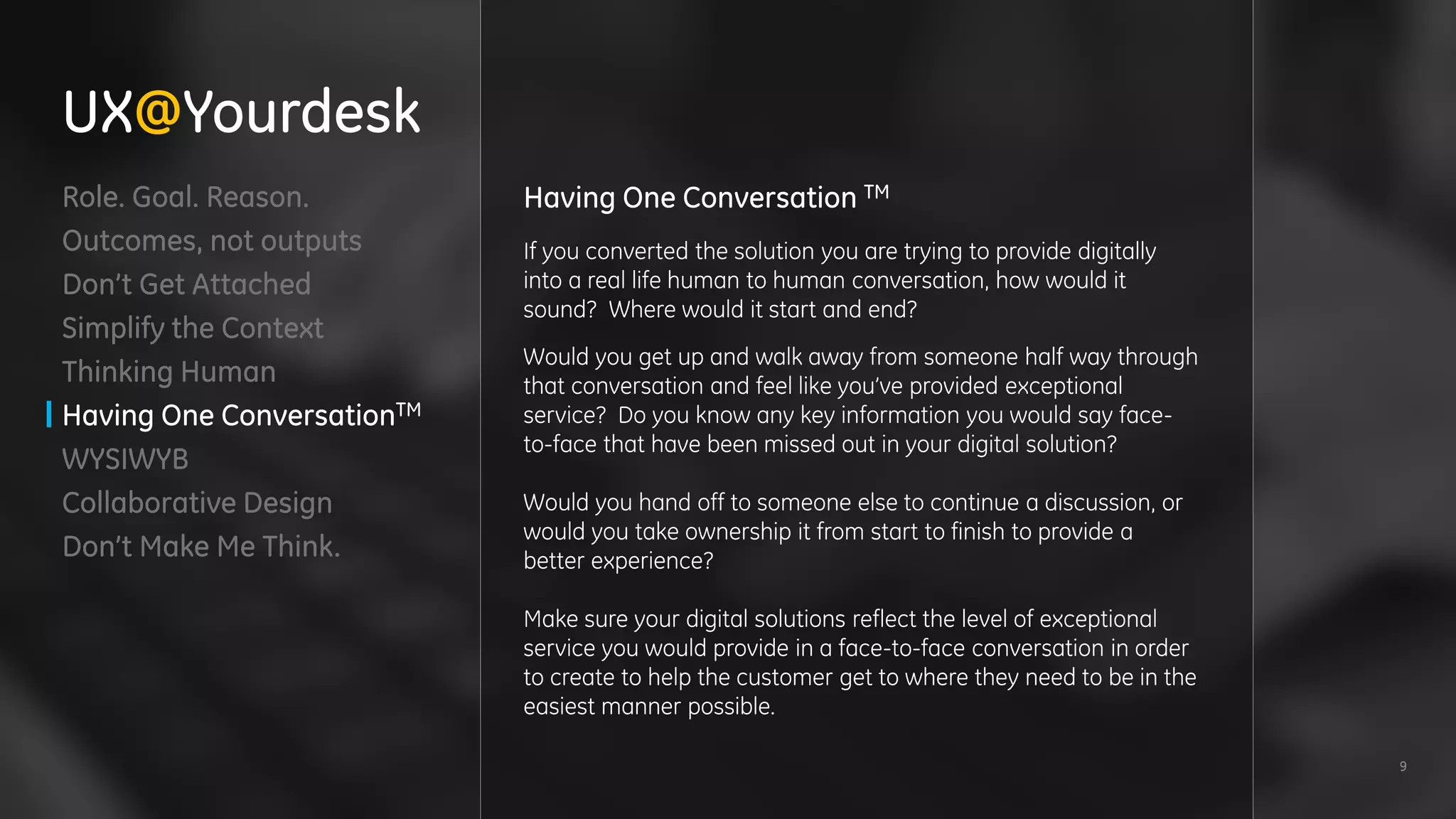 9
Role. Goal. Reason.
Outcomes, not outputs
Don’t Get Attached
Simplify the Context
Thinking Human
Having One ConversationTM
WYSIWYB
Collaborative Design
Don’t Make Me Think.
Having One Conversation TM
If you converted the solution you are trying to provide digitally
into a real life human to human conversation, how would it
sound? Where would it start and end?
Would you get up and walk away from someone half way through
that conversation and feel like you’ve provided exceptional
service? Do you know any key information you would say face-
to-face that have been missed out in your digital solution?
Would you hand off to someone else to continue a discussion, or
would you take ownership it from start to finish to provide a
better experience?
Make sure your digital solutions reflect the level of exceptional
service you would provide in a face-to-face conversation in order
to create to help the customer get to where they need to be in the
easiest manner possible.
UX@Yourdesk
 