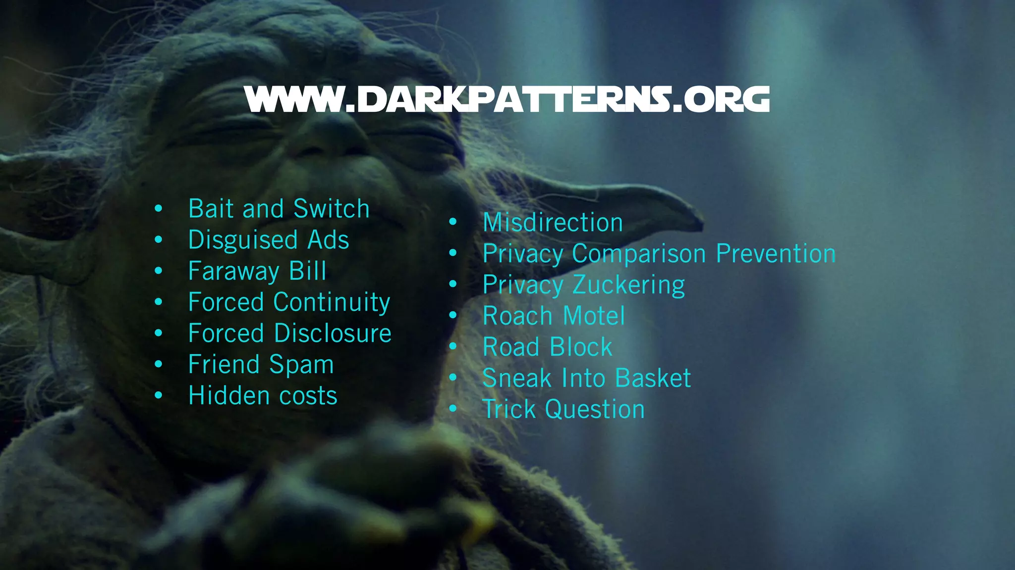 • Bait and Switch
• Disguised Ads
• Faraway Bill
• Forced Continuity
• Forced Disclosure
• Friend Spam
• Hidden costs
• Misdirection
• Privacy Comparison Prevention
• Privacy Zuckering
• Roach Motel
• Road Block
• Sneak Into Basket
• Trick Question
www.darkpatterns.org