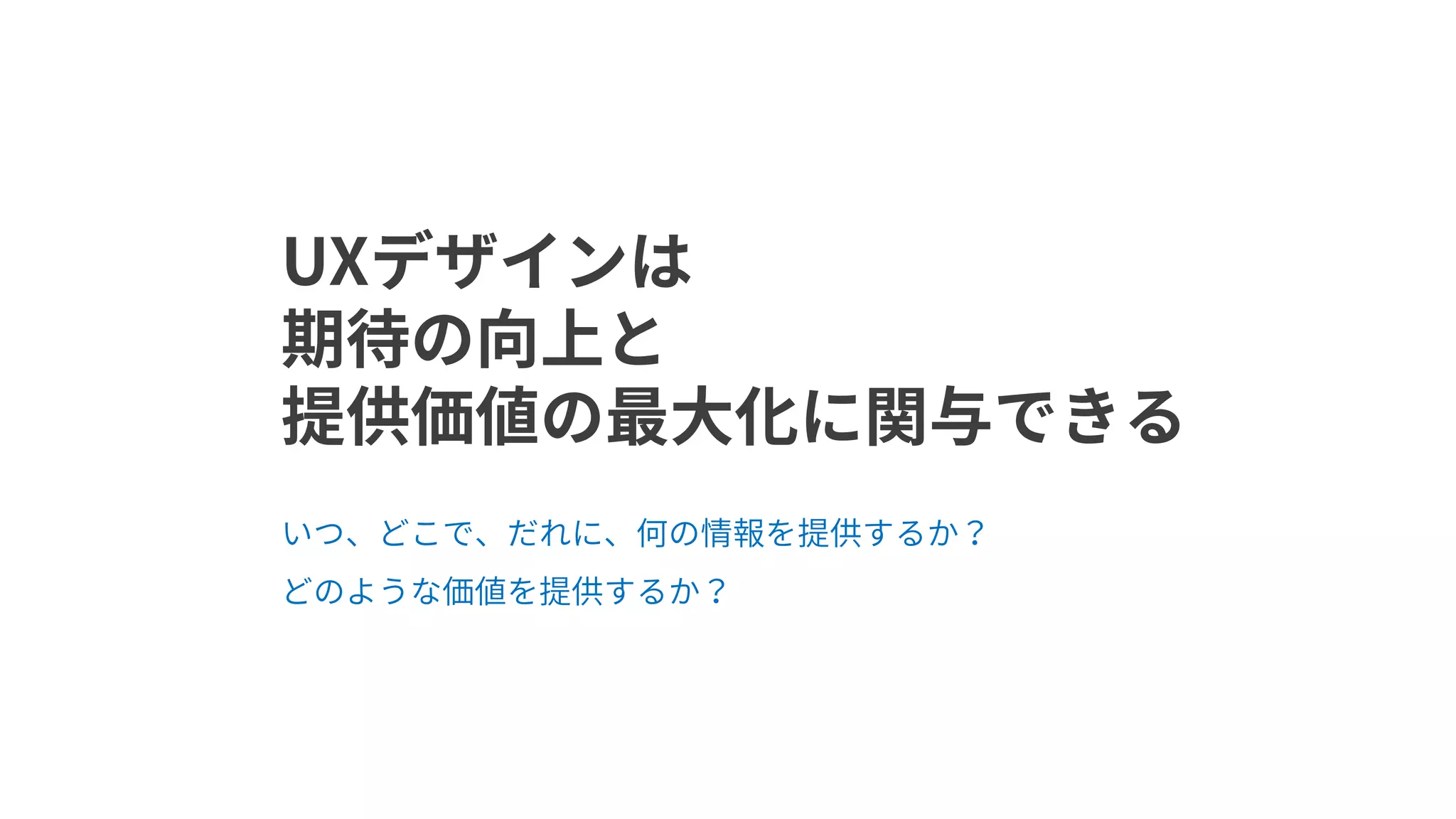 UXデザインは
期待の向上と
提供価値の最大化に関与できる
いつ、どこで、だれに、何の情報を提供するか？
どのような価値を提供するか？
 