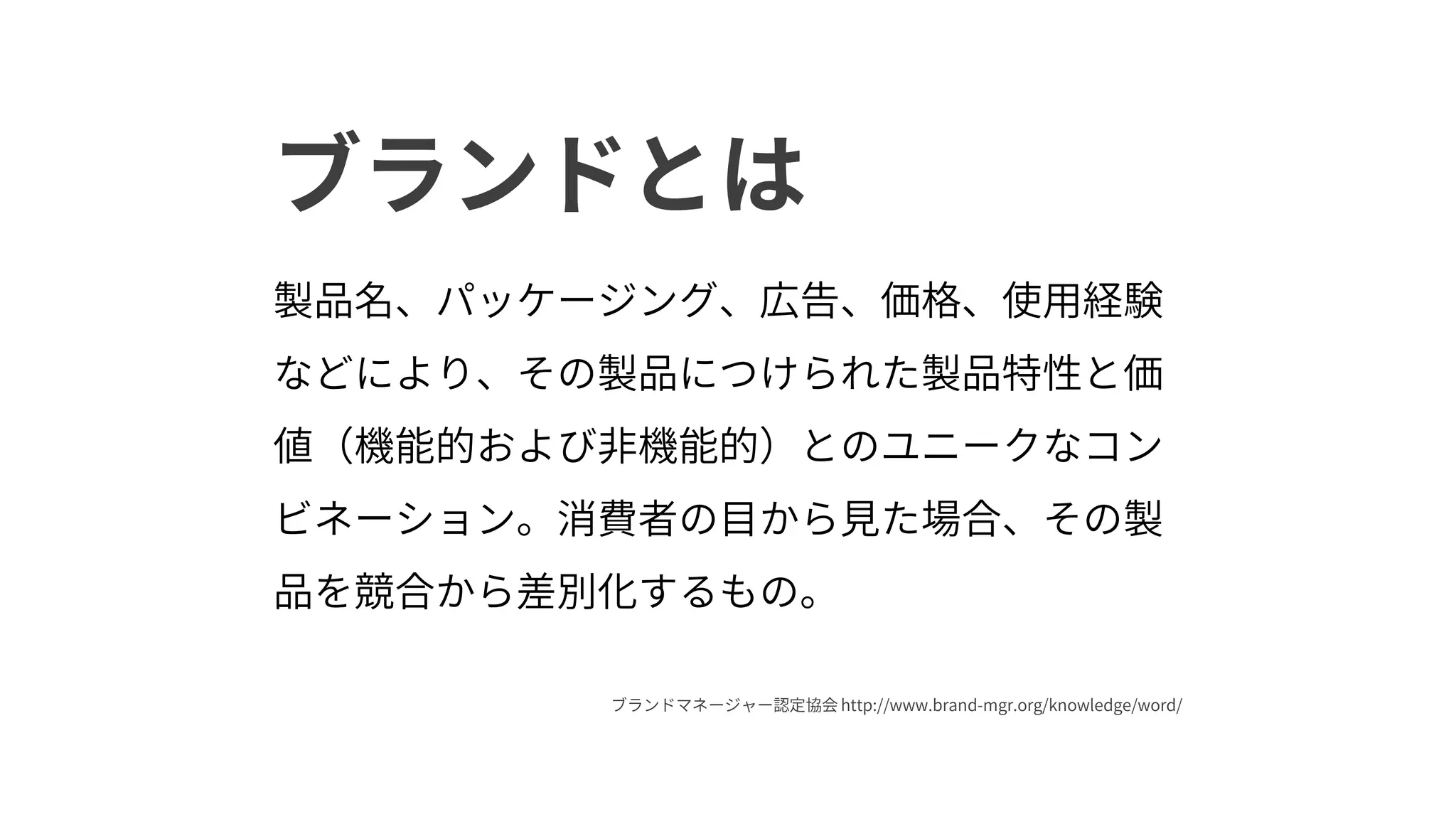 ブランドとは
製品名、パッケージング、広告、価格、使用経験
などにより、その製品につけられた製品特性と価
値（機能的および非機能的）とのユニークなコン
ビネーション。消費者の目から見た場合、その製
品を競合から差別化するもの。
ブランドマネージャー認定協会 http://www.brand-mgr.org/knowledge/word/
 