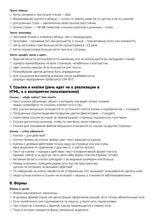 Текст: абзацы
▢▢ Кегль основного текста для чтения — 16px
▢▢ Выравнивание крупного абзаца — только по левому краю (не по центру и не по ширине)
▢▢ Для длинных строк — увеличенное межстрочное расстояние
▢▢ Длина строки — ~70-80 символов; слишком короткие и длинные — плохо
Текст: заголовки
▢▢ Заголовок ближе к «своему» абзацу, чем к предыдущему
▢▢ Заголовки — назывные («О чем дальше?»), а лучше — транзитивные («Что там сказано?»)
▢▢ Кегль заголовка тоже больше кегля подзаголовка в ~1,5 раза
▢▢ Кегль подзаголовка больше кегля текста в ~1,5 раза;
Текст: шрифт, кегль и цвет
▢▢ Верхний регистр используется по минимуму или не используется (он затрудняет чтение)
▢▢ Шрифты единообразны на всех страницах, читабельны и контрастны
▢▢ Цвет ссылок никогда не используется для текста
▢▢ Разнообразие цветов должно быть оправданным
▢▢ Для улучшения восприятия длинные числа разбиваются на
   разряды неразрывным пробелом (1 234 567)

7. Ссылки и кнопки (речь идет не о реализации в
HTML, а о восприятии пользователем)
Ссылки — «Куда пойти? Что там?»
▢▢ Текст ссылки обозначает объект, к которому она ведёт (плохо: «нажми
   сюда», «перейдите по ссылке», «лежит тут» и пр.)
▢▢ Все ссылки визуально отличаются от остального текста (синие и подчеркнутые — стандарт)
▢▢ Посещенные ссылки выделяются другим цветом (фиолетовые — стандарт)
▢▢ Скриптовые ссылки (которые не перезагружают страницу) подчеркнуты пунктиром
▢▢ Ссылки достаточно длинные, чтобы по ним было легко кликнуть
▢▢ Ссылки для скачивания файлов визуально отличаются от ссылок на другие страницы
Кнопки — «Что сделать?»
▢▢ Кнопки — для действий
▢▢ Кнопки похожи на кнопки: форма, цвет, текст, реакция на курсор
▢▢ Кнопка с целевым действием только одна на странице или она очень
   явно выделена по сравнению с другими (т. н. call-to-action)
▢▢ Текст на кнопке — призыв к действию: текст в инфинитивной форме глагола
   (пример: найти), а не другую часть речи либо форму глагола (пример: готово)
▢▢ Активная область кнопки совпадает с ее видимым размером или больше
▢▢ Между кнопками, стоящими рядом, есть пустое пространство,
   щелчок по которому не вызывает действий
▢▢ По наведению на кнопку меняется ее отображение, это призывает пользователя сделать клик
▢▢ Недоступные кнопки и ссылки не исчезают с экрана, а становятся заблокированными

8. Формы
Формы в целом
▢▢ Формы максимально лаконичны
▢▢ В целевых формах (таких как регистрация, оформление заказа) есть только обязательные поля
▢▢ Если полей много, они группируются по смыслу; у групп есть подзаголовки
▢▢ При открытии страницы с формой, курсор перемещается в первое поле
▢▢ Поле, в котором находится фокус, визуально выделено
 
