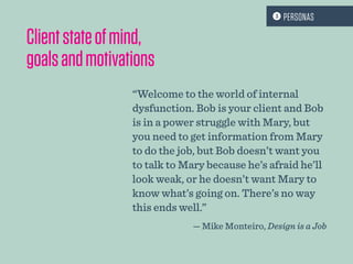Clientstateofmind,
goalsandmotivations
“Welcome to the world of internal
dysfunction. Bob is your client and Bob
is in a power struggle with Mary, but
you need to get information from Mary
to do the job, but Bob doesn’t want you
to talk to Mary because he’s afraid he’ll
look weak, or he doesn’t want Mary to
know what’s going on. There’s no way
this ends well.”
— Mike Monteiro, Design is a Job
 PERSONAS
 