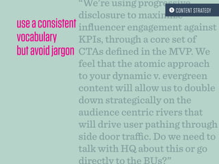 “We’re using progressive
disclosure to maximize
influencer engagement against
KPIs, through a core set of
CTAs defined in the MVP. We
feel that the atomic approach
to your dynamic v. evergreen
content will allow us to double
down strategically on the
audience centric rivers that
will drive user pathing through
side door traffic. Do we need to
talk with HQ about this or go
useaconsistent
vocabulary
butavoidjargon
 CONTENT STRATEGY
 