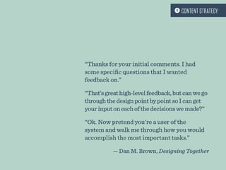 “Thanks for your initial comments. I had
some specific questions that I wanted
feedback on.”
“That’sgreathigh-levelfeedback,butcanwego
throughthedesignpointbypointsoIcanget
yourinputoneachofthedecisionswemade?”
“Ok. Now pretend you’re a user of the
system and walk me through how you would
accomplish the most important tasks.”
— Dan M. Brown, Designing Together
 CONTENT STRATEGY
 
