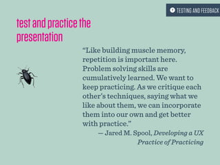 testandpracticethe
presentation
“Like building muscle memory,
repetition is important here.
Problem solving skills are
cumulatively learned. We want to
keep practicing. As we critique each
other’s techniques, saying what we
like about them, we can incorporate
them into our own and get better
with practice.”
— Jared M. Spool, Developing a UX
Practice of Practicing
 TESTING AND FEEDBACK
 