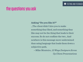 thequestionsyouask
Asking “Do you like it?”
…The client didn’t hire you to make
something they liked, and something they
like may not be the thing that leads to their
success. So do not conflate the two…And
nowhere is this message more undermined
than using language that leads them down a
subjective path.
—Mike Monteiro, 13 Ways Designers Screw
Up Client Presentations
 TESTING AND FEEDBACK
 
