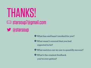  What has and hasn’t worked for you?
 What wasn’t covered that you had
expected to be?
 What metrics can we use to quantify success?
 What’s the craziest feedback
you’ve ever gotten?
THANKS!		
 starsoup7@gmail.com
 @starsoup7
 
