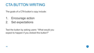 The goals of a CTA button’s copy include:
1. Encourage action
2. Set expectations
Test the button by asking users: “What would you
expect to happen if you clicked this button?”
 