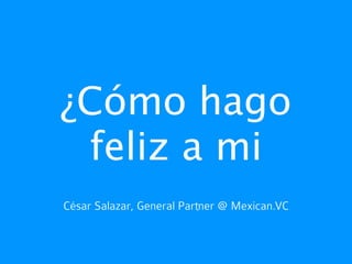 ¿Cómo hago
 feliz a mi
César Salazar, General Partner @ Mexican.VC
 