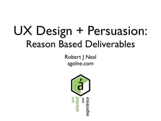 UX Design + Persuasion:
  Reason Based Deliverables
          Robert J Neal
           agolne.com
 