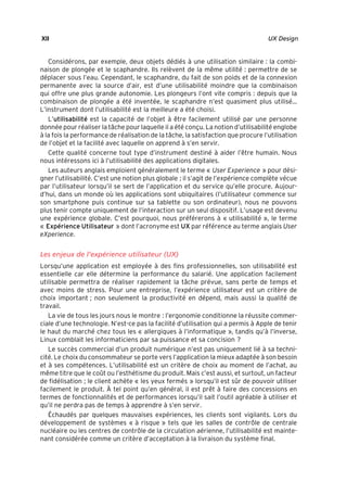 “Nogier_7e” (Col. : FabBooksQuadri peronnalisé 172x250) — 2020/3/10 — 10:34 — page XII — #12
✐
✐
✐
✐
✐
✐
✐
✐
XII UX Design
Considérons, par exemple, deux objets dédiés à une utilisation similaire : la combi-
naison de plongée et le scaphandre. Ils relèvent de la même utilité : permettre de se
déplacer sous l’eau. Cependant, le scaphandre, du fait de son poids et de la connexion
permanente avec la source d’air, est d’une utilisabilité moindre que la combinaison
qui offre une plus grande autonomie. Les plongeurs l’ont vite compris : depuis que la
combinaison de plongée a été inventée, le scaphandre n’est quasiment plus utilisé...
L’instrument dont l’utilisabilité est la meilleure a été choisi.
L’utilisabilité est la capacité de l’objet à être facilement utilisé par une personne
donnée pour réaliser la tâche pour laquelle il a été conçu. La notion d’utilisabilité englobe
à la fois la performance de réalisation de la tâche, la satisfaction que procure l’utilisation
de l’objet et la facilité avec laquelle on apprend à s’en servir.
Cette qualité concerne tout type d’instrument destiné à aider l’être humain. Nous
nous intéressons ici à l’utilisabilité des applications digitales.
Les auteurs anglais emploient généralement le terme « User Experience » pour dési-
gner l’utilisabilité. C’est une notion plus globale ; il s’agit de l’expérience complète vécue
par l’utilisateur lorsqu’il se sert de l’application et du service qu’elle procure. Aujour-
d’hui, dans un monde où les applications sont ubiquitaires (l’utilisateur commence sur
son smartphone puis continue sur sa tablette ou son ordinateur), nous ne pouvons
plus tenir compte uniquement de l’interaction sur un seul dispositif. L’usage est devenu
une expérience globale. C’est pourquoi, nous préférerons à « utilisabilité », le terme
« Expérience Utilisateur » dont l’acronyme est UX par référence au terme anglais User
eXperience.
Les enjeux de l’expérience utilisateur (UX)
Lorsqu’une application est employée à des fins professionnelles, son utilisabilité est
essentielle car elle détermine la performance du salarié. Une application facilement
utilisable permettra de réaliser rapidement la tâche prévue, sans perte de temps et
avec moins de stress. Pour une entreprise, l’expérience utilisateur est un critère de
choix important ; non seulement la productivité en dépend, mais aussi la qualité de
travail.
La vie de tous les jours nous le montre : l’ergonomie conditionne la réussite commer-
ciale d’une technologie. N’est-ce pas la facilité d’utilisation qui a permis à Apple de tenir
le haut du marché chez tous les « allergiques à l’informatique », tandis qu’à l’inverse,
Linux comblait les informaticiens par sa puissance et sa concision ?
Le succès commercial d’un produit numérique n’est pas uniquement lié à sa techni-
cité. Le choix du consommateur se porte vers l’application la mieux adaptée à son besoin
et à ses compétences. L’utilisabilité est un critère de choix au moment de l’achat, au
même titre que le coût ou l’esthétisme du produit. Mais c’est aussi, et surtout, un facteur
de fidélisation ; le client achète « les yeux fermés » lorsqu’il est sûr de pouvoir utiliser
facilement le produit. À tel point qu’en général, il est prêt à faire des concessions en
termes de fonctionnalités et de performances lorsqu’il sait l’outil agréable à utiliser et
qu’il ne perdra pas de temps à apprendre à s’en servir.
Échaudés par quelques mauvaises expériences, les clients sont vigilants. Lors du
développement de systèmes « à risque » tels que les salles de contrôle de centrale
nucléaire ou les centres de contrôle de la circulation aérienne, l’utilisabilité est mainte-
nant considérée comme un critère d’acceptation à la livraison du système final.
 