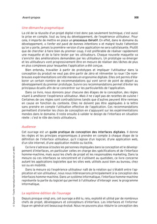 “Nogier_7e” (Col. : FabBooksQuadri peronnalisé 172x250) — 2020/3/10 — 10:34 — page XIII — #13
✐
✐
✐
✐
✐
✐
✐
✐
Avant-propos XIII
Une démarche pragmatique
La clé de la réussite d’un projet digital n’est donc pas seulement technique, c’est aussi
la prise en compte, tout au long du développement, de l’expérience utilisateur. Pour
cela, il importe de mettre en place un processus itératif. En effet, dans le domaine du
développement, « l’enfer est pavé de bonnes intentions » et malgré toute l’attention
qu’on y porte, jamais la première version d’une application ne sera satisfaisante. Plutôt
que de chercher à faire bien du premier coup, il est préférable de réaliser rapidement
une maquette et de la faire tester par les utilisateurs. Chaque nouvelle maquette va
s’enrichir des améliorations demandées par les utilisateurs. Un prototype va émerger
et les utilisateurs vont progressivement être en mesure de réaliser des tâches de plus
en plus complexes pour lesquelles l’application a été conçue.
Bien entendu, travailler à partir de prototypes et impliquer l’utilisateur dans la
conception du produit ne veut pas dire partir de zéro et réinventer la roue ! De nom-
breuses expérimentations ont été menées en ergonomie digitale. Elles ont permis d’éla-
borer un certain nombre de recommandations qui vont servir de point de départ au
développement du premier prototype. Suivre ces recommandations permet d’éviter les
principaux écueils afin de se concentrer sur les particularités de l’application.
Dans ce livre, nous donnons pour chacune des étapes de la conception, des règles
visant à améliorer l’expérience utilisateur. Mais il ne s’agit pas de recettes de cuisine !
Certaines de ces règles sont contradictoires tandis que d’autres peuvent être remises
en cause en fonction du contexte. Elles ne doivent pas être appliquées à la lettre
sans prendre en compte l’utilisation effective de l’application. Ces recommandations
permettent d’orienter les choix de conception en s’appuyant sur les expérimentations
menées dans le domaine. Il reste ensuite à valider le design de l’interface en situation
réelle : c’est le rôle des tests utilisateurs.
Audience
Cet ouvrage est un guide pratique de conception des interfaces digitales. Il donne
les règles et les principes ergonomiques à prendre en compte à chaque étape de la
définition de l’interface utilisateur, qu’il s’agisse d’un logiciel, d’une application web,
d’un site internet, d’une application mobile ou tactile.
Ce livre s’adresse à toutes les personnes impliquées dans la conception et le dévelop-
pement d’interfaces, en particulier celles en charge des spécifications et de l’interface
homme-machine, mais aussi les chefs de projet et les responsables marketing. Dans la
mesure où ces interfaces se rencontrent et s’utilisent au quotidien, ce livre concerne
autant les applications logicielles que les sites web, utilisés aussi bien au bureau, chez
soi ou en mobilité.
Dans la mesure où l’expérience utilisateur naît de la relation qui s’établit entre l’ap-
plication et son utilisateur, nous nous intéresserons principalement à la conception des
interfaces homme-machine. Dans un système informatique, l’interface homme-machine
représente la partie du logiciel qui permet à l’utilisateur d’interagir avec le programme
informatique.
La septième édition de l’ouvrage
Depuis presque vingt ans, cet ouvrage a été lu, relu, exploité et utilisé par de nombreux
chefs de projet, développeurs et concepteurs d’interface. Les interfaces et l’informa-
tique en général ont beaucoup évolué. Nous ne pouvons plus réduire la conception des

Dunod
–
Toute
reproduction
non
autorisée
est
un
délit.
 