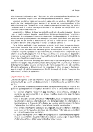 “Nogier_7e” (Col. : FabBooksQuadri peronnalisé 172x250) — 2020/3/10 — 10:34 — page XIV — #14
✐
✐
✐
✐
✐
✐
✐
✐
XIV UX Design
interfaces aux logiciels et au web. Désormais, les interfaces se déclinent également sur
d’autres dispositifs, en particulier les smartphones et les tablettes tactiles.
Les vingt ans de l’ouvrage correspondent à peu près aux vingt ans d’Usabilis. Vingt
années au cours desquelles nous avons mis en œuvre les recommandations et les
méthodes de ce livre. Ces expériences partagées sur des projets variés nous ont montré
l’importance et la richesse des regards croisés et du mélange de compétences pour
concevoir une interface réussie.
Les premières éditions de l’ouvrage ont été construites à partir du support de mes
cours et des formations Usabilis. La précédente édition s’est enrichie de l’expérience
acquise lors de nos interventions auprès des équipes de développement et des éditeurs
de logiciel. Nous y avons présenté des exemples concrets d’applications pour lesquelles
nous avons mis en œuvre la démarche UX. Je tiens à remercier nos clients qui ont
accepté de dévoiler ainsi une partie de leurs « secrets de fabrique ».
Cette édition a été réécrite en appliquant la démarche UX. Dans un premier temps,
nous avons demandé aux consultants d’Usabilis de conduire une revue experte de
l’ouvrage faisant ainsi ressortir différents points d’amélioration. Ensuite, nous avons
réalisé une enquête auprès de nos lecteurs qui nous a permis de mieux comprendre leurs
attentes et surtout l’usage qu’ils font de l’ouvrage. Puis, nous avons essayé de prendre
en compte le plus grand nombre de retours et finalement, d’améliorer l’utilisabilité du
livre et donc l’expérience des lecteurs.
La principale nouveauté de la septième édition est le dernier chapitre qui présente
les méthodes les plus fréquemment utilisées dans un projet UX. En vingt ans, le domaine
de l’ergonomie digitale a gagné en maturité. De nombreuses méthodes adressant les
différentes phases de la démarche ont été imaginées et mises en œuvre. C’est pour-
quoi, le chapitre 7 a été considérablement étoffé, de manière à décrire l’ensemble des
méthodes UX utilisées actuellement.
Organisation du livre
Le livre est organisé selon les différentes étapes du processus de conception orienté
utilisateur (UX), qui fournit une base commune et invariante quelle que soit l’interface
à créer.
Cette approche présente également l’intérêt de répondre chapitre par chapitre aux
questions que se posent les concepteurs d’interface au fur et à mesure de la réalisation :
• Le premier chapitre, Concevoir des interfaces ergonomiques, introduit la
démarche de conception UX et les enjeux relatifs à la diversité des interfaces
actuelles et à venir.
• Dans le deuxième chapitre, Organiser l’information, nous abordons la question de
la définition du contenu informationnel, celle de l’organisation des informations à
l’écran ainsi que le Responsive Web Design qui consiste à concevoir des interfaces
s’adaptant au dispositif de lecture (smartphone, tablette ou ordinateur).
• Dans le troisième chapitre, Construire la navigation, nous présentons les méthodes
pour concevoir la navigation ainsi que les éléments de l’interface qui permettent
de réaliser le système de navigation.
• Le quatrième chapitre, Créer l’interaction, regroupe les recommandations ergono-
miques concernant les moyens d’interaction (clavier, souris, doigt) et les éléments
d’interaction affichés à l’écran sur ordinateur et sur mobile.
 