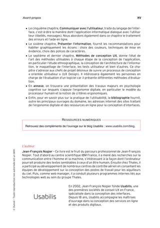 “Nogier_7e” (Col. : FabBooksQuadri peronnalisé 172x250) — 2020/3/10 — 10:34 — page XV — #15
✐
✐
✐
✐
✐
✐
✐
✐
Avant-propos XV
• Le cinquième chapitre, Communiquer avec l’utilisateur, traite du langage de l’inter-
face, c’est-à-dire la manière dont l’application informatique dialogue avec l’utilisa-
teur (libellés, messages). Nous abordons également dans ce chapitre le traitement
des erreurs et l’aide en ligne.
• Le sixième chapitre, Présenter l’information, fournit les recommandations pour
habiller graphiquement les écrans : choix des couleurs, techniques de mise en
évidence, choix des polices de caractères.
• Le septième et dernier chapitre, Méthodes de conception UX, donne l’état de
l’art des méthodes utilisables à chaque étape de la conception de l’application,
en particulier l’étude ethnographique, la conception de l’architecture de l’informa-
tion, le maquettage de l’interface, les tests utilisateur et bien d’autres. Ce cha-
pitre s’adresse aux chefs de projet désireux de suivre un processus de conception
« orientée utilisateur » (UX Design). Il intéressera également les personnes en
charge de l’évaluation d’un logiciel car il présente différentes méthodes d’évalua-
tion.
• En annexe, on trouvera une présentation des travaux majeurs en psychologie
cognitive sur lesquels s’appuie l’ergonomie digitale, en particulier le modèle du
processeur humain et la notion de critères ergonomiques.
• Enfin, pour en savoir plus sur la pratique de l’utilisabilité, la bibliographie fournit,
outre les principaux ouvrages du domaine, les adresses internet des sites traitant
de l’ergonomie digitale et des ressources en ligne pour la conception d’interfaces.
RESSOURCES NUMÉRIQUES
Retrouvez des compléments de l’ouvrage sur le blog Usabilis : www.usabilis.com/blog.
L’auteur
Jean-François Nogier – Ce livre est le fruit du parcours professionnel de Jean-François
Nogier. Tout d’abord au centre scientifique IBM France, il a mené des recherches sur la
communication entre l’homme et la machine, s’intéressant à la façon dont l’ordinateur
pourrait produire des textes semblables à ceux d’un être humain. Ensuite chez Thales, il
a participé au développement de nombreux centres de contrôle aérien en conseillant les
équipes de développement sur la conception des postes de travail pour les aiguilleurs
du ciel. Puis, comme web manager, il a conduit plusieurs programmes internes liés aux
technologies web au sein du groupe Thales.
En 2002, Jean-François Nogier fonde Usabilis, une
des premières sociétés de conseil UX en France,
spécialisée dans la conception des interfaces.
Depuis 18 ans, Usabilis accompagne les maîtrises
d’ouvrage dans la conception des services en ligne
et des produits digitaux.

Dunod
–
Toute
reproduction
non
autorisée
est
un
délit.
 