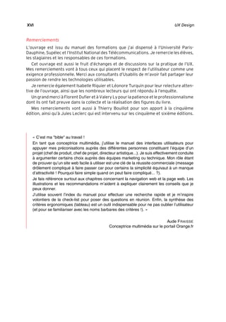 “Nogier_7e” (Col. : FabBooksQuadri peronnalisé 172x250) — 2020/3/10 — 10:34 — page XVI — #16
✐
✐
✐
✐
✐
✐
✐
✐
XVI UX Design
Remerciements
L’ouvrage est issu du manuel des formations que j’ai dispensé à l’Université Paris-
Dauphine, Supélec et l’Institut National des Télécommunications. Je remercie les élèves,
les stagiaires et les responsables de ces formations.
Cet ouvrage est aussi le fruit d’échanges et de discussions sur la pratique de l’UX.
Mes remerciements vont à tous ceux qui placent le respect de l’utilisateur comme une
exigence professionnelle. Merci aux consultants d’Usabilis de m’avoir fait partager leur
passion de rendre les technologies utilisables.
Je remercie également Isabelle Riquier et Léonore Turquin pour leur relecture atten-
tive de l’ouvrage, ainsi que les nombreux lecteurs qui ont répondu à l’enquête.
Un grand merci à Florent Dufier et à Valery Ly pour la patience et le professionnalisme
dont ils ont fait preuve dans la collecte et la réalisation des figures du livre.
Mes remerciements vont aussi à Thierry Bouillot pour son apport à la cinquième
édition, ainsi qu’à Jules Leclerc qui est intervenu sur les cinquième et sixième éditions.
« C’est ma "bible" au travail !
En tant que conceptrice multimédia, j’utilise le manuel des interfaces utilisateurs pour
appuyer mes préconisations auprès des différentes personnes constituant l’équipe d’un
projet (chef de produit, chef de projet, directeur artistique...). Je suis effectivement conduite
à argumenter certains choix auprès des équipes marketing ou technique. Mon rôle étant
de prouver qu’un site web facile à utiliser est une clé de la réussite commerciale (message
drôlement compliqué à faire passer car pour certains la simplicité équivaut à un manque
d’attractivité ! Pourquoi faire simple quand on peut faire compliqué... ?).
Je fais référence surtout aux chapitres concernant la navigation web et la page web. Les
illustrations et les recommandations m’aident à expliquer clairement les conseils que je
peux donner.
J’utilise souvent l’index du manuel pour effectuer une recherche rapide et je m’inspire
volontiers de la check-list pour poser des questions en réunion. Enfin, la synthèse des
critères ergonomiques (tableau) est un outil indispensable pour ne pas oublier l’utilisateur
(et pour se familiariser avec les noms barbares des critères !). »
Aude FRAISSE
Conceptrice multimédia sur le portail Orange.fr
 