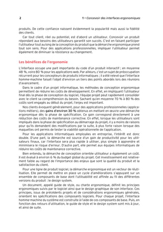 “Nogier_7e” (Col. : FabBooksQuadri peronnalisé 172x250) — 2020/3/10 — 10:34 — page 2 — #18
✐
✐
✐
✐
✐
✐
✐
✐
2 1 • Concevoir des interfaces ergonomiques
produits. De cette confiance naissent évidemment la popularité mais aussi la fidélité
des clients.
Car tout client, réel ou potentiel, est d’abord un utilisateur. Concevoir un produit
répondant aux besoins des utilisateurs garantit son succès. C’est en faisant participer
l’utilisateur tout au long de la conception du produit que la démarche ergonomique prend
tout son sens. Pour des applications professionnelles, impliquer l’utilisateur permet
également de diminuer la résistance au changement.
Les bénéfices de l’ergonomie
L’interface occupe une part importante du code d’un produit interactif ; en moyenne
48 %, voire 80 % pour les applications web. Par ailleurs, c’est un sujet de préoccupation
récurrent pour les concepteurs de produits informatiques ; il a été relevé que l’interface
homme-machine faisait l’objet d’environ un tiers des points abordés lors des réunions
d’avancement.
Dans le cadre d’un projet informatique, les méthodes de conception ergonomique
permettent de réduire les coûts de développement. En effet, en impliquant l’utilisateur
final dès la phase de conception du logiciel, l’équipe projet peut rapidement consolider
avec le client sa compréhension du besoin. Sachant qu’en moyenne 70 % à 80 % des
coûts sont engagés au début du projet, l’enjeu est important.
Nos clients évoquent généralement, pour des applications professionnelles (applica-
tions métiers), des gains d’environ 30 % obtenus en mettant en œuvre une démarche
ergonomique dès la phase de spécification. Ce gain correspond directement à une
réduction des coûts de maintenance corrective. En effet, lorsque les utilisateurs sont
impliqués dans la phase de spécification au démarrage du projet, il y a moins de raisons
pour qu’ils demandent des modifications par la suite, à plus forte raison lorsque des
maquettes ont permis de tester la viabilité opérationnelle de l’application.
Pour les applications informatiques employées en entreprise, l’intérêt est donc
double. D’une part, la démarche est source d’un gain de productivité pour les utili-
sateurs finaux, car l’interface sera plus rapide à utiliser, plus simple à apprendre et
minimisera le risque d’erreur. D’autre part, elle permet aux équipes informatiques de
réduire les coûts de maintenance corrective.
Bien entendu, la démarche de conception orientée utilisateur a également un coût.
Il est évalué à environ 6 % du budget global du projet. Cet investissement est relative-
ment faible au regard de l’importance des enjeux que sont la qualité du produit et la
satisfaction du client.
Pour une ligne de produit logiciel, la démarche ergonomique est un vecteur de réuti-
lisation. Elle permet de mettre en place un cycle d’améliorations s’appuyant sur un
ensemble de composants de base dont l’utilisabilité est affinée au fil des différentes
versions du produit : le design system.
Un document, appelé guide de style, ou charte ergonomique, définit les principes
ergonomiques suivis par le logiciel ainsi que le design graphique de son interface. Ces
principes, issus de précédents projets et de considérations ergonomiques générales,
orientent les spécifications des composants logiciels. Pour chaque projet, l’interface
homme-machine du système est construite à l’aide de ces composants de base. Puis, en
fonction des retours d’utilisation, le guide de style et le design system sont mis à jour,
et ainsi de suite.
 