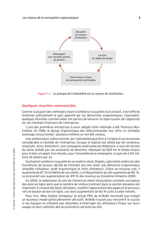 “Nogier_7e” (Col. : FabBooksQuadri peronnalisé 172x250) — 2020/3/10 — 10:34 — page 3 — #19
✐
✐
✐
✐
✐
✐
✐
✐
Les enjeux de la conception ergonomique 3
Figure 1.1 La pratique de l’utilisabilité est un vecteur de réutilisation.
Quelques réussites commerciales
Comme la plupart des méthodes visant à améliorer la qualité d’un produit, il est difficile
d’estimer précisément le gain apporté par les démarches ergonomiques. Cependant,
quelques réussites commerciales ont permis de mesurer la répercussion de l’approche
sur les résultats financiers de l’entreprise.
L’une des premières entreprises à avoir adopté cette méthode a été Thomson Mul-
timédia. En 1988, le design ergonomique des télécommandes leur offre un véritable
avantage concurrentiel ; plusieurs millions en ont été vendus.
Une amélioration, même minime, de l’utilisabilité peut être à l’origine d’une économie
considérable à l’échelle de l’entreprise, lorsque le logiciel est utilisé par de nombreux
employés. Ainsi, Ameritech, une compagnie américaine de téléphone, a revu les écrans
de saisie utilisés par ses assistants de direction, réduisant de 600 ms le temps moyen
pour traiter un appel. Il en résulte, pour l’ensemble de la compagnie, un gain de 2,94 mil-
lions de dollars par an.
Souhaitant améliorer la qualité de sa relation client, Staples, spécialiste américain des
fournitures de bureau, décide de refondre son site selon une démarche ergonomique
(enquête utilisateur, audit ergonomique et tests utilisateur). Grâce au nouveau site, il
augmente de 67 % la fidélité de ses clients. La fréquentation du site augmente de 80 %,
lui procurant une augmentation de 491 % des revenus au troisième trimestre 2000.
En 2005, le webmaster du site de l’American Heart Association constate une baisse
des dons en ligne alors que le nombre de visiteurs entrant dans la section donation est
important. Il conduit des tests utilisateur, modifie l’agencement des pages et le parcours
vers le bouton de don en ligne. Les dons augmentent de 60 % suite à cette refonte.
Pour finir, Mike Gebbia (fondateur et actuel PDG de AirBnB) reconnaît que malgré
un business model particulièrement attractif, AirBnB n’aurait pas rencontré le succès
si ses équipes ne s’étaient pas attachées à interroger les utilisateurs finaux sur leurs
usages et leurs attentes dès les premières versions du site.

Dunod
–
Toute
reproduction
non
autorisée
est
un
délit.
 