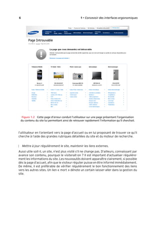 “Nogier_7e” (Col. : FabBooksQuadri peronnalisé 172x250) — 2020/3/10 — 10:34 — page 6 — #22
✐
✐
✐
✐
✐
✐
✐
✐
6 1 • Concevoir des interfaces ergonomiques
Figure 1.2 Cette page d’erreur conduit l’utilisateur sur une page présentant l’organisation
du contenu du site lui permettant ainsi de retrouver rapidement l’information qu’il cherchait.
l’utilisateur en l’orientant vers la page d’accueil ou en lui proposant de trouver ce qu’il
cherche à l’aide des grandes rubriques détaillées du site et du moteur de recherche.
Mettre à jour régulièrement le site, maintenir les liens externes.
Aussi utile soit-il, un site, n’est plus visité s’il ne change pas. D’ailleurs, connaissant par
avance son contenu, pourquoi le visiterait-on ? Il est important d’actualiser régulière-
ment les informations du site. Les nouveautés doivent apparaître clairement, si possible
dès la page d’accueil, afin que le visiteur régulier puisse en être informé immédiatement.
De même, il est préférable de vérifier régulièrement le bon fonctionnement des liens
vers les autres sites. Un lien « mort » dénote un certain laisser-aller dans la gestion du
site.
 