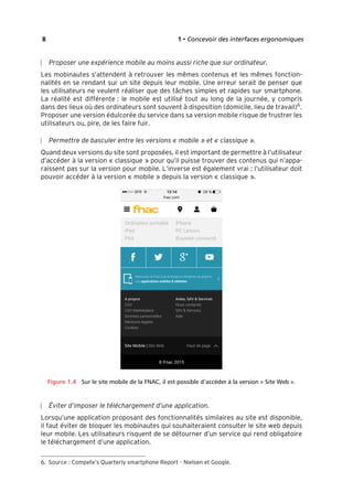 “Nogier_7e” (Col. : FabBooksQuadri peronnalisé 172x250) — 2020/3/10 — 10:34 — page 8 — #24
✐
✐
✐
✐
✐
✐
✐
✐
8 1 • Concevoir des interfaces ergonomiques
Proposer une expérience mobile au moins aussi riche que sur ordinateur.
Les mobinautes s’attendent à retrouver les mêmes contenus et les mêmes fonction-
nalités en se rendant sur un site depuis leur mobile. Une erreur serait de penser que
les utilisateurs ne veulent réaliser que des tâches simples et rapides sur smartphone.
La réalité est différente : le mobile est utilisé tout au long de la journée, y compris
dans des lieux où des ordinateurs sont souvent à disposition (domicile, lieu de travail)6
.
Proposer une version édulcorée du service dans sa version mobile risque de frustrer les
utilisateurs ou, pire, de les faire fuir.
Permettre de basculer entre les versions « mobile » et « classique ».
Quand deux versions du site sont proposées, il est important de permettre à l’utilisateur
d’accéder à la version « classique » pour qu’il puisse trouver des contenus qui n’appa-
raissent pas sur la version pour mobile. L’inverse est également vrai : l’utilisateur doit
pouvoir accéder à la version « mobile » depuis la version « classique ».
Figure 1.4 Sur le site mobile de la FNAC, il est possible d’accéder à la version « Site Web ».
Éviter d’imposer le téléchargement d’une application.
Lorsqu’une application proposant des fonctionnalités similaires au site est disponible,
il faut éviter de bloquer les mobinautes qui souhaiteraient consulter le site web depuis
leur mobile. Les utilisateurs risquent de se détourner d’un service qui rend obligatoire
le téléchargement d’une application.
6. Source : Compete’s Quarterly smartphone Report - Nielsen et Google.
 