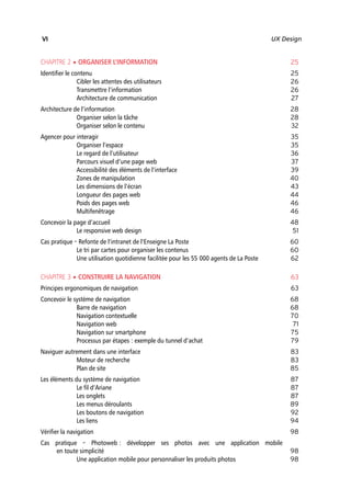 “Nogier_7e” (Col. : FabBooksQuadri peronnalisé 172x250) — 2020/3/10 — 10:34 — page VI — #6
✐
✐
✐
✐
✐
✐
✐
✐
VI UX Design
CHAPITRE 2 • ORGANISER L’INFORMATION 25
Identifier le contenu 25
Cibler les attentes des utilisateurs 26
Transmettre l’information 26
Architecture de communication 27
Architecture de l’information 28
Organiser selon la tâche 28
Organiser selon le contenu 32
Agencer pour interagir 35
Organiser l’espace 35
Le regard de l’utilisateur 36
Parcours visuel d’une page web 37
Accessibilité des éléments de l’interface 39
Zones de manipulation 40
Les dimensions de l’écran 43
Longueur des pages web 44
Poids des pages web 46
Multifenêtrage 46
Concevoir la page d’accueil 48
Le responsive web design 51
Cas pratique – Refonte de l’intranet de l’Enseigne La Poste 60
Le tri par cartes pour organiser les contenus 60
Une utilisation quotidienne facilitée pour les 55 000 agents de La Poste 62
CHAPITRE 3 • CONSTRUIRE LA NAVIGATION 63
Principes ergonomiques de navigation 63
Concevoir le système de navigation 68
Barre de navigation 68
Navigation contextuelle 70
Navigation web 71
Navigation sur smartphone 75
Processus par étapes : exemple du tunnel d’achat 79
Naviguer autrement dans une interface 83
Moteur de recherche 83
Plan de site 85
Les éléments du système de navigation 87
Le fil d’Ariane 87
Les onglets 87
Les menus déroulants 89
Les boutons de navigation 92
Les liens 94
Vérifier la navigation 98
Cas pratique – Photoweb : développer ses photos avec une application mobile
en toute simplicité 98
Une application mobile pour personnaliser les produits photos 98
 