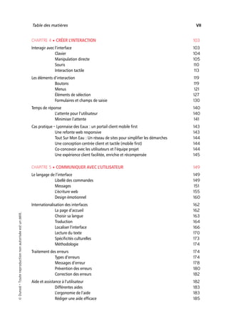 “Nogier_7e” (Col. : FabBooksQuadri peronnalisé 172x250) — 2020/3/10 — 10:34 — page VII — #7
✐
✐
✐
✐
✐
✐
✐
✐
Table des matières VII
CHAPITRE 4 • CRÉER L’INTERACTION 103
Interagir avec l’interface 103
Clavier 104
Manipulation directe 105
Souris 110
Interaction tactile 113
Les éléments d’interaction 119
Boutons 119
Menus 121
Éléments de sélection 127
Formulaires et champs de saisie 130
Temps de réponse 140
L’attente pour l’utilisateur 140
Minimiser l’attente 141
Cas pratique – Lyonnaise des Eaux : un portail client mobile first 143
Une refonte web responsive 143
Tout Sur Mon Eau : Un réseau de sites pour simplifier les démarches 144
Une conception centrée client et tactile (mobile first) 144
Co-concevoir avec les utilisateurs et l’équipe projet 144
Une expérience client facilitée, enrichie et récompensée 145
CHAPITRE 5 • COMMUNIQUER AVEC L’UTILISATEUR 149
Le langage de l’interface 149
Libellé des commandes 149
Messages 151
L’écriture web 155
Design émotionnel 160
Internationalisation des interfaces 162
La page d’accueil 162
Choisir sa langue 163
Traduction 164
Localiser l’interface 166
Lecture du texte 170
Spécificités culturelles 173
Méthodologie 174
Traitement des erreurs 174
Types d’erreurs 174
Messages d’erreur 178
Prévention des erreurs 180
Correction des erreurs 182
Aide et assistance à l’utilisateur 182
Différentes aides 183
L’ergonomie de l’aide 183
Rédiger une aide efficace 185

Dunod
–
Toute
reproduction
non
autorisée
est
un
délit.
 