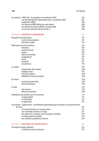 “Nogier_7e” (Col. : FabBooksQuadri peronnalisé 172x250) — 2020/3/10 — 10:34 — page VIII — #8
✐
✐
✐
✐
✐
✐
✐
✐
VIII UX Design
Cas pratique – SIRIUS NG : le compagnon du conducteur SNCF 187
Une dématérialisation ergonomique pour le conducteur SNCF 187
L’application SIRIUS 188
Une démarche BYOD (Bring your own device) 188
Une démarche centrée utilisateur en mode agile 188
Un taux de satisfaction de plus de 90 % 188
CHAPITRE 6 • PRÉSENTER L’INFORMATION 191
Perception des informations 191
Les lois de la perception 191
Hiérarchie visuelle 193
Techniques de mise en évidence 193
Animation 195
Couleur de fond 195
Graisse 196
Police de caractères 197
Soulignement 197
Forme 197
Proximité 197
Encadrement 199
La couleur 199
Composantes de la couleur 200
Codage couleur 201
Choix des couleurs 203
Méthode de choix des couleurs 204
Les icônes 204
Construction des icônes 205
Recommandations 205
Le texte 207
Liste à puces 207
Polices de caractères 209
Présentation des produits pour l’e-commerce 211
La page produit 211
La zone Panier 213
La page Panier 215
Cas pratique – Logista France : une démarche ergonomique pour concevoir un nouveau terminal
de vente 217
Un nouvel outil pour un nouveau métier 217
Une conception centrée sur l’usage 217
Des ateliers de co-création avec les équipes marketing 218
Un design épuré et novateur 219
Une utilisation quotidienne intensive 219
CHAPITRE 7 • MÉTHODES DE CONCEPTION UX 221
Conception orientée utilisateur 221
L’utilisateur moyen n’existe pas 221
 