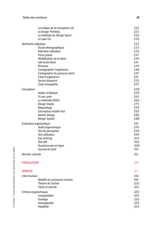 “Nogier_7e” (Col. : FabBooksQuadri peronnalisé 172x250) — 2020/3/10 — 10:34 — page IX — #9
✐
✐
✐
✐
✐
✐
✐
✐
Table des matières IX
Les étapes de la conception UX 222
Le Design Thinking 223
La méthode du Design Sprint 226
Le Lean UX 230
Recherche utilisateur 233
Étude ethnographique 233
Interview utilisateur 235
Focus group 237
Modélisation de la tâche 239
Job-to-be-Done 241
Personas 243
Cartographier l’expérience 246
Cartographie du parcours client 247
Carte d’expérience 251
Service blueprint 253
Carte d’empathie 257
Conception 258
Atelier d’idéation 259
Tri par carte 263
La méthode OOUX 266
Design Studio 275
Maquettage 278
Conception mobile first 283
Atomic Design 285
Design System 288
Évaluation ergonomique 291
Audit ergonomique 292
Test de perception 294
Test utilisateur 295
Eye-tracking 303
Test A/B 306
Questionnaire en ligne 308
Journal de bord 310
Derniers conseils 312
CONCLUSION 315
ANNEXE 317
L’être humain 318
Modèle du processeur humain 318
Théorie de l’action 320
Tâche et activité 322
Critères ergonomiques 325
Compatibilité 325
Guidage 326
Homogénéité 329
Flexibilité 329

Dunod
–
Toute
reproduction
non
autorisée
est
un
délit.
 