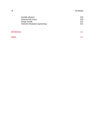 “Nogier_7e” (Col. : FabBooksQuadri peronnalisé 172x250) — 2020/3/10 — 10:34 — page X — #10
✐
✐
✐
✐
✐
✐
✐
✐
X UX Design
Contrôle utilisateur 330
Traitement des erreurs 330
Charge mentale 332
Check-list d’évaluation ergonomique 332
RÉFÉRENCES 335
INDEX 347
 