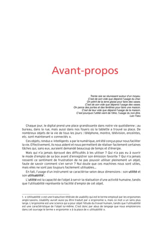 “Nogier_7e” (Col. : FabBooksQuadri peronnalisé 172x250) — 2020/3/10 — 10:34 — page XI — #11
✐
✐
✐
✐
✐
✐
✐
✐
Avant-propos
Trente rais se réunissent autour d’un moyeu.
C’est de son vide que dépend l’usage du char.
On pétrit de la terre glaise pour faire des vases.
C’est de son vide que dépend l’usage des vases.
On perce des portes et des fenêtres pour faire une maison.
C’est de leur vide que dépend l’usage de la maison.
C’est pourquoi l’utilité vient de l’être, l’usage du non-être.
Lao-Tseu
Chaque jour, le digital prend une place grandissante dans notre vie quotidienne ; au
bureau, dans la rue, mais aussi dans nos foyers où la tablette a trouvé sa place. De
nombreux objets de la vie de tous les jours : téléphone, montre, télévision, enceintes,
etc. sont maintenant « connectés ».
Ces objets, rendus « intelligents » par le numérique, ont été conçus pour nous faciliter
la vie. Effectivement, ils nous aident et nous permettent de réaliser facilement certaines
tâches qui, sans eux, auraient demandé beaucoup de temps et d’énergie.
Mais qui n’a jamais éprouvé des difficultés à les utiliser ? Qui n’a pas eu à ouvrir
le mode d’emploi de sa box avant d’enregistrer son émission favorite ? Qui n’a jamais
ressenti ce sentiment de frustration de ne pas pouvoir utiliser pleinement un objet,
faute de savoir comment s’en servir ? Nul doute que ces machines nous sont utiles,
mais elles ne sont pas toujours facilement utilisables...
En fait, l’usage d’un instrument se caractérise selon deux dimensions : son utilité et
son utilisabilité1
.
L’utilité est la capacité de l’objet à servir la réalisation d’une activité humaine, tandis
que l’utilisabilité représente la facilité d’emploi de cet objet.
1. « Utilisabilité » est une traduction littérale de usability qui est le terme employé par les ergonomes
anglo-saxons. Usability aurait aussi pu être traduit par « ergonomie », mais ce mot a un sens plus
large. L’ergonomie est une science qui a pour objet l’étude du travail humain, tandis que l’utilisabilité
est une caractéristique de l’objet lui-même. C’est donc par abus de langage que nous emploierons
dans cet ouvrage le terme « ergonomie » à la place de « utilisabilité ».
 
