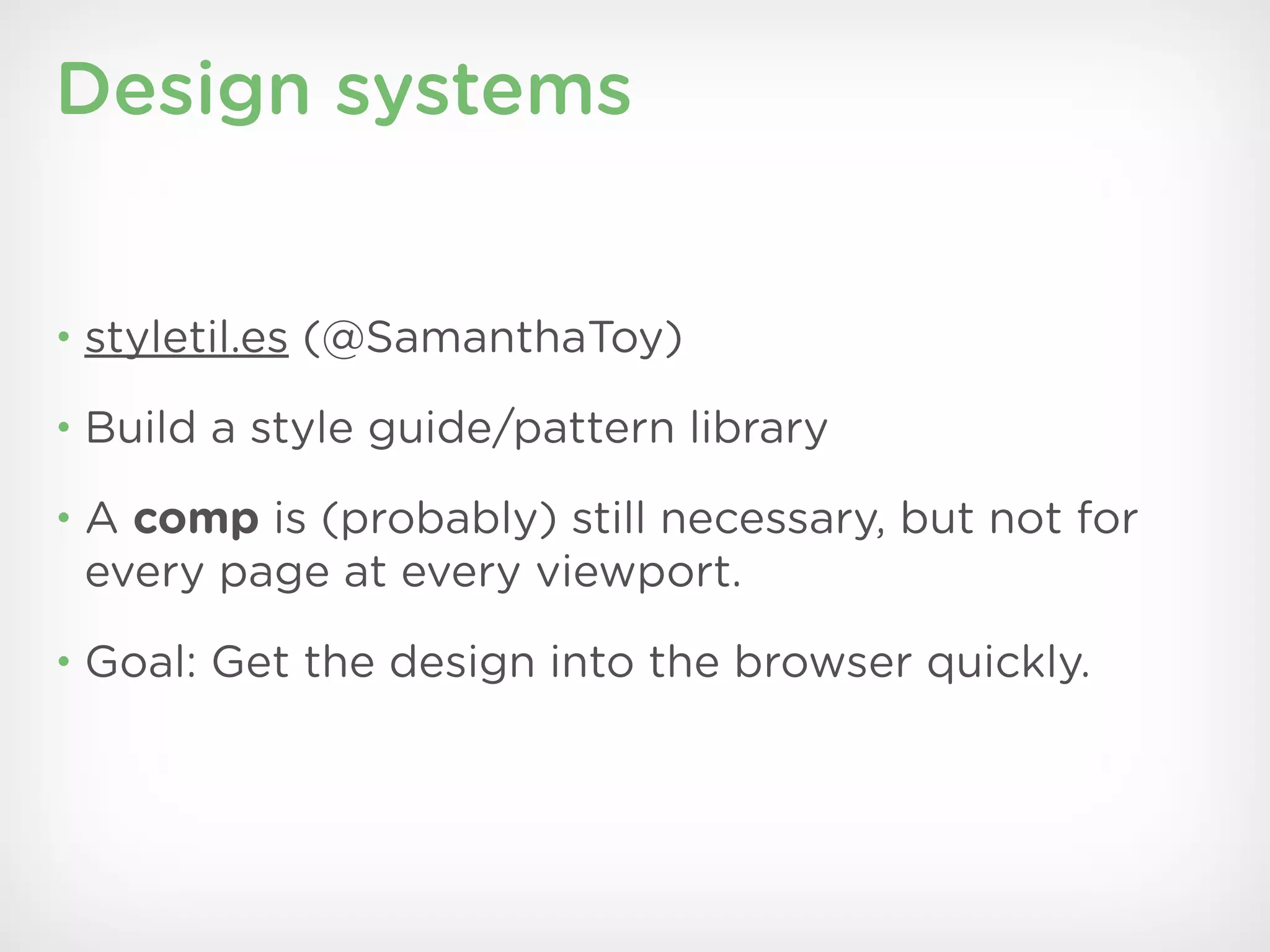 Design systems


• styletil.es (@SamanthaToy)

• Build a style guide/pattern library

• A comp is (probably) still necessary, but not for
 every page at every viewport.
• Goal: Get the design into the browser quickly.
 