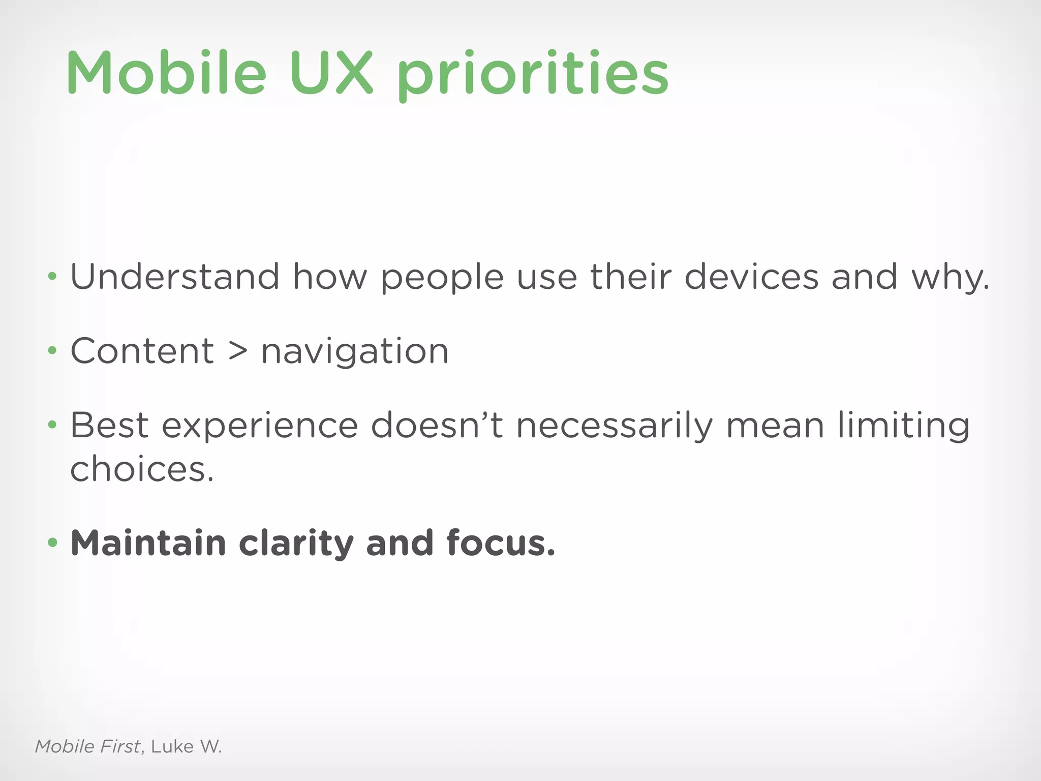 Mobile UX priorities


 • Understand how people use their devices and why.

 • Content > navigation

 • Best experience doesn’t necessarily mean limiting
   choices.
 • Maintain clarity and focus.




Mobile First, Luke W.
 