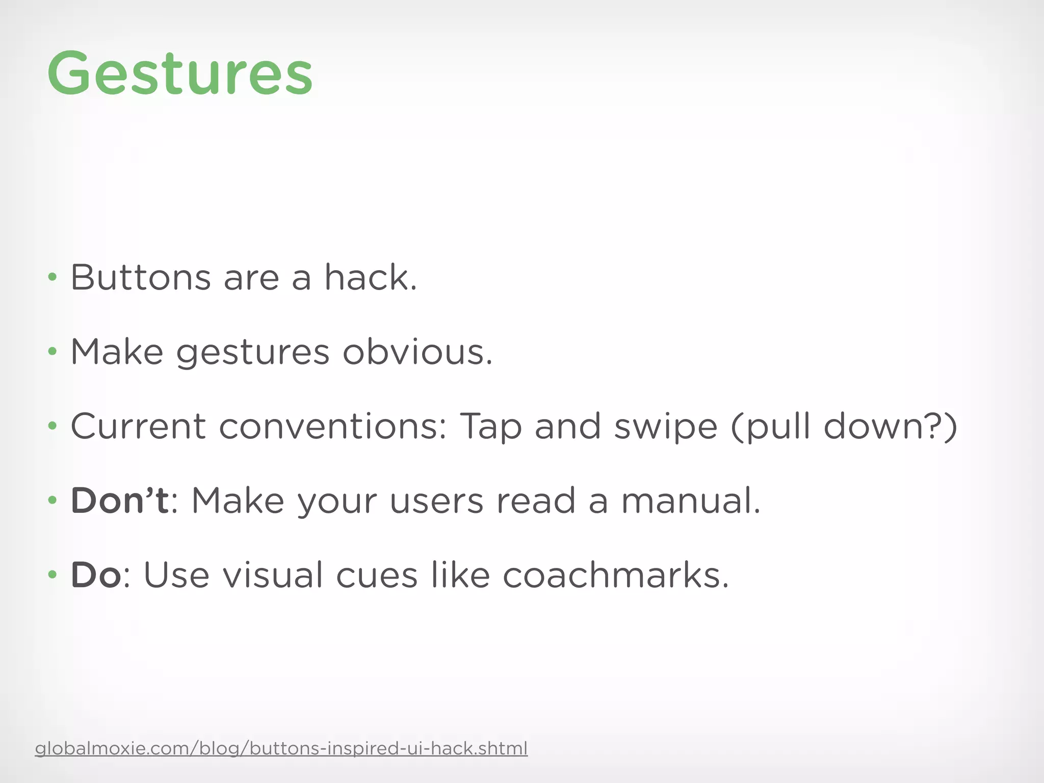 Gestures


 • Buttons are a hack.

 • Make gestures obvious.

 • Current conventions: Tap and swipe (pull down?)

 • Don’t: Make your users read a manual.

 • Do: Use visual cues like coachmarks.




globalmoxie.com/blog/buttons-inspired-ui-hack.shtml
 