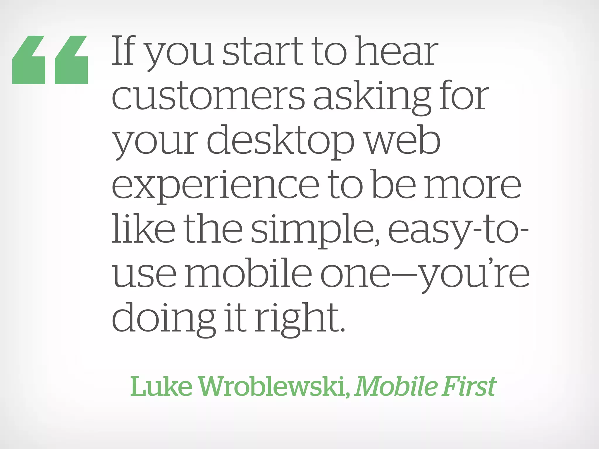 If you start to hear
customers asking for
your desktop web
experience to be more
like the simple, easy-to-
use mobile one—you’re
doing it right.
 Luke Wroblewski, Mobile First
 