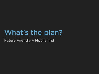 What’s the plan?
Future Friendly + Mobile ﬁrst
 