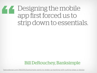 Designing the mobile
               app first forced us to
               strip down to essentials.




                       Bill DeRouchey, Banksimple
fastcodesign.com/1663315/banksimple-wants-to-shake-up-banking-with-cutting-edge-ui-design
 