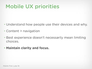 Mobile UX priorities


 • Understand how people use their devices and why.

 • Content > navigation

 • Best experience doesn’t necessarily mean limiting
   choices.
 • Maintain clarity and focus.




Mobile First, Luke W.
 