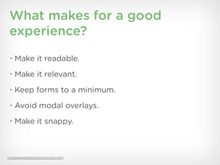 What makes for a good
experience?
• Make it readable.

• Make it relevant.

• Keep forms to a minimum.

• Avoid modal overlays.

• Make it snappy.




mobilewebbestpractices.com
 