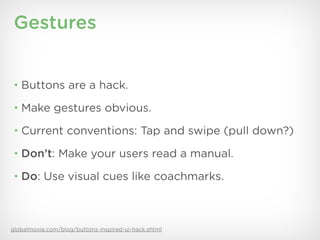 Gestures


 • Buttons are a hack.

 • Make gestures obvious.

 • Current conventions: Tap and swipe (pull down?)

 • Don’t: Make your users read a manual.

 • Do: Use visual cues like coachmarks.




globalmoxie.com/blog/buttons-inspired-ui-hack.shtml
 