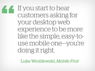 If you start to hear
customers asking for
your desktop web
experience to be more
like the simple, easy-to-
use mobile one—you’re
doing it right.
 Luke Wroblewski, Mobile First
 