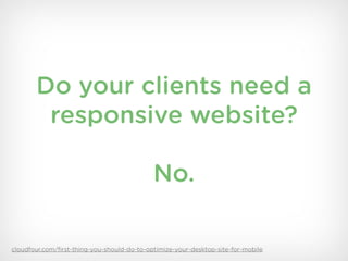 Do your clients need a
        responsive website?

                                            No.

cloudfour.com/ﬁrst-thing-you-should-do-to-optimize-your-desktop-site-for-mobile
 