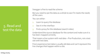 5. Read and
test the data
Swagger is fine to read the schema
But you need to see the data as a whole to see if it meets the needs
of the users
You can either:
1. Learn to query the database
2. See it in the interface
3. Find a proxy for the database (search index)
Understand the source database for the content and make sure it is
has been mapped correctly.
That means a live system with real data – Pre-Production, not a test
site with test data.
From experience test data is usually old data and can’t represent the
live changes that happen within a site.
© Mags Hanley
 
