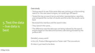 5.Test the data
– live data is
best
Case study
 Testing search to see if the same data was coming up in the existing
search vs. the new search engine, so I could sign-off search
 Tested the top 20 search terms and other representative searches,
and compared the number of results and the order the results came
back
 Reviewed the interface and the search index
 They weren’t the same…
 The difference was the data was not being indexed by the search
engine based on the data and business rules being provided by the
product API.
Detailed, unsexy work!
Is this UX, Product Management orTester role?The conundrum.
Or does it just need to be done.
© Mags Hanley
 