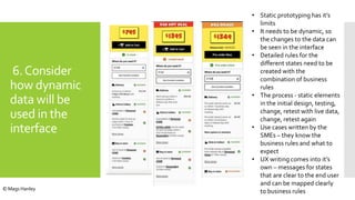 6.Consider
how dynamic
data will be
used in the
interface
• Static prototyping has it’s
limits
• It needs to be dynamic, so
the changes to the data can
be seen in the interface
• Detailed rules for the
different states need to be
created with the
combination of business
rules
• The process - static elements
in the initial design, testing,
change, retest with live data,
change, retest again
• Use cases written by the
SMEs – they know the
business rules and what to
expect
• UX writing comes into it’s
own – messages for states
that are clear to the end user
and can be mapped clearly
to business rules© Mags Hanley
 