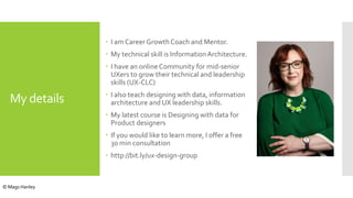 My details
 I am Career Growth Coach and Mentor.
 My technical skill is InformationArchitecture.
 I have an onlineCommunity for mid-senior
UXers to grow their technical and leadership
skills (UX-CLC)
 I also teach designing with data, information
architecture and UX leadership skills.
 My latest course is Designing with data for
Product designers
 If you would like to learn more, I offer a free
30 min consultation
 http://bit.ly/ux-design-group
© Mags Hanley
 
