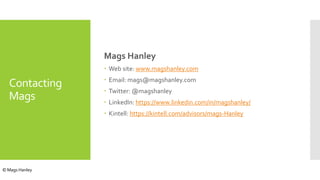 Contacting
Mags
Mags Hanley
 Web site: www.magshanley.com
 Email: mags@magshanley.com
 Twitter: @magshanley
 LinkedIn: https://www.linkedin.com/in/magshanley/
 Kintell: https://kintell.com/advisors/mags-Hanley
© Mags Hanley
 
