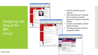 • CMS for publishing most
content
• Data feed that was ‘munged’
from a system to create
electronic programme guides
(EPGs)
• Content not reliable, needed
editorial review
• The beginnings of an API for
programme data
Designing with
data at the
BBC
2004/5
© Mags Hanley
 