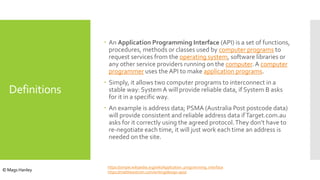 Definitions
 An Application Programming Interface (API) is a set of functions,
procedures, methods or classes used by computer programs to
request services from the operating system, software libraries or
any other service providers running on the computer. A computer
programmer uses the API to make application programs.
 Simply, it allows two computer programs to interconnect in a
stable way: System A will provide reliable data, if System B asks
for it in a specific way.
 An example is address data; PSMA (Australia Post postcode data)
will provide consistent and reliable address data ifTarget.com.au
asks for it correctly using the agreed protocol.They don’t have to
re-negotiate each time, it will just work each time an address is
needed on the site.
https://simple.wikipedia.org/wiki/Application_programming_interface
https://matthewstrom.com/writing/design-apis/© Mags Hanley
 