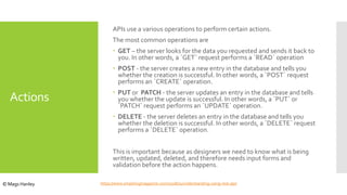 Actions
APIs use a various operations to perform certain actions.
The most common operations are
 GET – the server looks for the data you requested and sends it back to
you. In other words, a `GET` request performs a `READ` operation
 POST - the server creates a new entry in the database and tells you
whether the creation is successful. In other words, a `POST` request
performs an `CREATE` operation.
 PUT or PATCH - the server updates an entry in the database and tells
you whether the update is successful. In other words, a `PUT` or
`PATCH` request performs an `UPDATE` operation.
 DELETE - the server deletes an entry in the database and tells you
whether the deletion is successful. In other words, a `DELETE` request
performs a `DELETE` operation.
This is important because as designers we need to know what is being
written, updated, deleted, and therefore needs input forms and
validation before the action happens.
https://www.smashingmagazine.com/2018/01/understanding-using-rest-api/© Mags Hanley
 